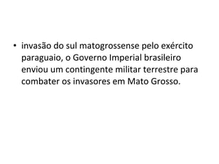 • invasão do sul matogrossense pelo exército
  paraguaio, o Governo Imperial brasileiro
  enviou um contingente militar terrestre para
  combater os invasores em Mato Grosso.
 