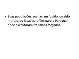 • Suas populações, ou haviam fugido, ou sido
  mortas, ou levadas reféns para o Paraguai,
  onde executaram trabalhos forçados.
 