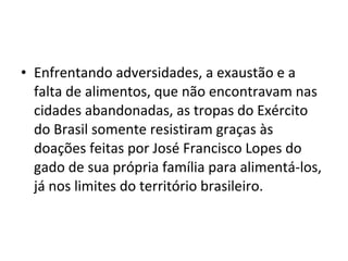 • Enfrentando adversidades, a exaustão e a
  falta de alimentos, que não encontravam nas
  cidades abandonadas, as tropas do Exército
  do Brasil somente resistiram graças às
  doações feitas por José Francisco Lopes do
  gado de sua própria família para alimentá-los,
  já nos limites do território brasileiro.
 