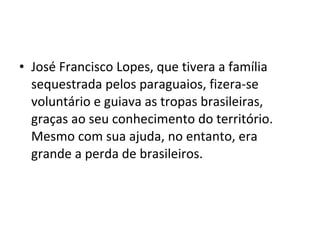 • José Francisco Lopes, que tivera a família
  sequestrada pelos paraguaios, fizera-se
  voluntário e guiava as tropas brasileiras,
  graças ao seu conhecimento do território.
  Mesmo com sua ajuda, no entanto, era
  grande a perda de brasileiros.
 