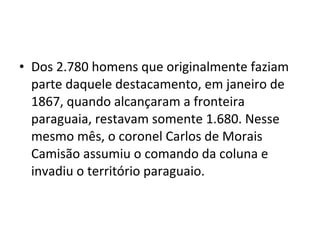 • Dos 2.780 homens que originalmente faziam
  parte daquele destacamento, em janeiro de
  1867, quando alcançaram a fronteira
  paraguaia, restavam somente 1.680. Nesse
  mesmo mês, o coronel Carlos de Morais
  Camisão assumiu o comando da coluna e
  invadiu o território paraguaio.
 