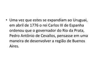 • Uma vez que estes se expandiam ao Uruguai,
  em abril de 1776 o rei Carlos III de Espanha
  ordenou que o governador do Rio da Prata,
  Pedro Antônio de Cevallos, pensasse em uma
  maneira de desenvolver a região de Buenos
  Aires.
 