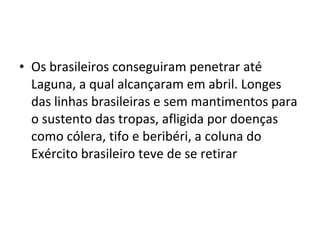 • Os brasileiros conseguiram penetrar até
  Laguna, a qual alcançaram em abril. Longes
  das linhas brasileiras e sem mantimentos para
  o sustento das tropas, afligida por doenças
  como cólera, tifo e beribéri, a coluna do
  Exército brasileiro teve de se retirar
 