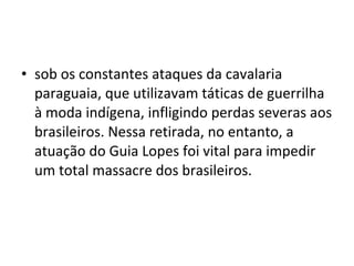 • sob os constantes ataques da cavalaria
  paraguaia, que utilizavam táticas de guerrilha
  à moda indígena, infligindo perdas severas aos
  brasileiros. Nessa retirada, no entanto, a
  atuação do Guia Lopes foi vital para impedir
  um total massacre dos brasileiros.
 