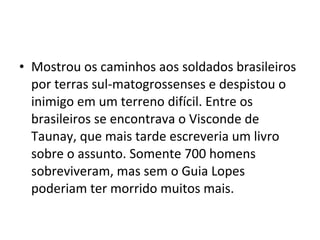 • Mostrou os caminhos aos soldados brasileiros
  por terras sul-matogrossenses e despistou o
  inimigo em um terreno difícil. Entre os
  brasileiros se encontrava o Visconde de
  Taunay, que mais tarde escreveria um livro
  sobre o assunto. Somente 700 homens
  sobreviveram, mas sem o Guia Lopes
  poderiam ter morrido muitos mais.
 