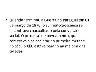• Quando terminou a Guerra do Paraguai em 01
  de março de 1870, o sul matogrossense se
  encontrava chacoalhado pela convulsão
  social. O processo de povoamento, que
  começava a se acelerar na primeira metade
  do século XIX, estava parado na maioria das
  cidades.
 