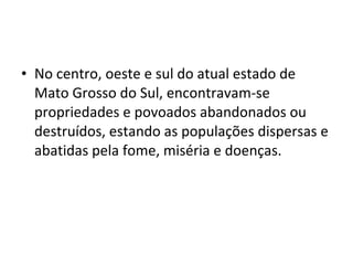 • No centro, oeste e sul do atual estado de
  Mato Grosso do Sul, encontravam-se
  propriedades e povoados abandonados ou
  destruídos, estando as populações dispersas e
  abatidas pela fome, miséria e doenças.
 