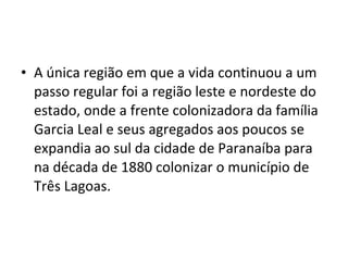 • A única região em que a vida continuou a um
  passo regular foi a região leste e nordeste do
  estado, onde a frente colonizadora da família
  Garcia Leal e seus agregados aos poucos se
  expandia ao sul da cidade de Paranaíba para
  na década de 1880 colonizar o município de
  Três Lagoas.
 