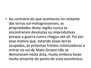 • Ao contrário do que aconteceu no restante
  das terras sul-matogrossenses, as
  propriedades desta região nunca se
  encontraram devolutas ou improdutivas
  porque a guerra nunca chegou até ali. Foi por
  esse motivo que, estando essas terras
  ocupadas, as próximas frentes colonizadoras a
  entrar no sul de Mato Grosso não se
  demoraram nesta área, muito embora fosse
  muito atraente do ponto de vista econômico.
 