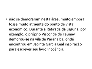 • não se demoraram nesta área, muito embora
  fosse muito atraente do ponto de vista
  econômico. Durante a Retirada da Laguna, por
  exemplo, o próprio Visconde de Taunay
  demorou-se na vila de Paranaíba, onde
  encontrou em Jacinta Garcia Leal inspiração
  para escrever seu livro Inocência.
 