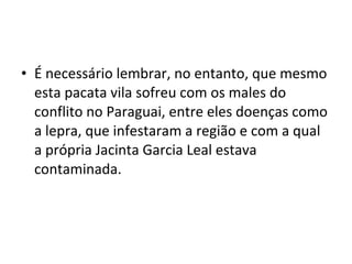 • É necessário lembrar, no entanto, que mesmo
  esta pacata vila sofreu com os males do
  conflito no Paraguai, entre eles doenças como
  a lepra, que infestaram a região e com a qual
  a própria Jacinta Garcia Leal estava
  contaminada.
 