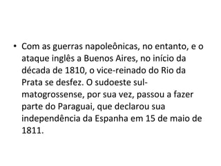 • Com as guerras napoleônicas, no entanto, e o
  ataque inglês a Buenos Aires, no início da
  década de 1810, o vice-reinado do Rio da
  Prata se desfez. O sudoeste sul-
  matogrossense, por sua vez, passou a fazer
  parte do Paraguai, que declarou sua
  independência da Espanha em 15 de maio de
  1811.
 