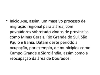 • Iniciou-se, assim, um massivo processo de
  migração regional para a área, com
  povoadores sobretudo vindos de províncias
  como Minas Gerais, Rio Grande do Sul, São
  Paulo e Bahia. Datam deste período a
  ocupação, por exemplo, de municípios como
  Campo Grande e Sidrolândia, assim como a
  reocupação da área de Dourados.
 
