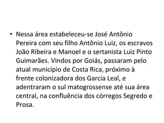 • Nessa área estabeleceu-se José Antônio
  Pereira com seu filho Antônio Luiz, os escravos
  João Ribeira e Manoel e o sertanista Luiz Pinto
  Guimarães. Vindos por Goiás, passaram pelo
  atual município de Costa Rica, próximo à
  frente colonizadora dos Garcia Leal, e
  adentraram o sul matogrossense até sua área
  central, na confluência dos córregos Segredo e
  Prosa.
 