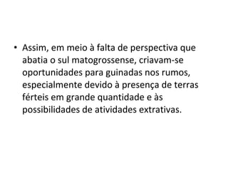 • Assim, em meio à falta de perspectiva que
  abatia o sul matogrossense, criavam-se
  oportunidades para guinadas nos rumos,
  especialmente devido à presença de terras
  férteis em grande quantidade e às
  possibilidades de atividades extrativas.
 