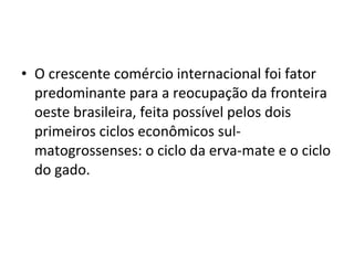 • O crescente comércio internacional foi fator
  predominante para a reocupação da fronteira
  oeste brasileira, feita possível pelos dois
  primeiros ciclos econômicos sul-
  matogrossenses: o ciclo da erva-mate e o ciclo
  do gado.
 