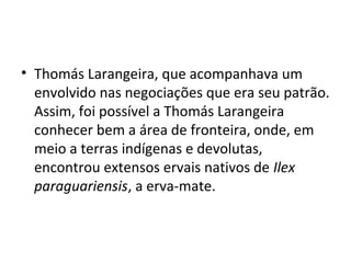 • Thomás Larangeira, que acompanhava um
  envolvido nas negociações que era seu patrão.
  Assim, foi possível a Thomás Larangeira
  conhecer bem a área de fronteira, onde, em
  meio a terras indígenas e devolutas,
  encontrou extensos ervais nativos de Ilex
  paraguariensis, a erva-mate.
 
