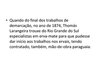 • Quando do final dos trabalhos de
  demarcação, no ano de 1874, Thomás
  Larangeira trouxe do Rio Grande do Sul
  especialistas em erva-mate para que pudesse
  dar início aos trabalhos nos ervais, tendo
  contratado, também, mão-de-obra paraguaia.
 