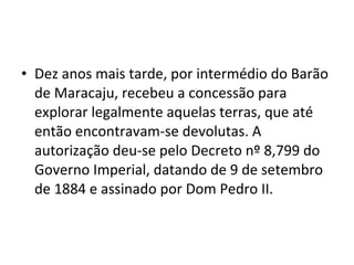 • Dez anos mais tarde, por intermédio do Barão
  de Maracaju, recebeu a concessão para
  explorar legalmente aquelas terras, que até
  então encontravam-se devolutas. A
  autorização deu-se pelo Decreto nº 8,799 do
  Governo Imperial, datando de 9 de setembro
  de 1884 e assinado por Dom Pedro II.
 