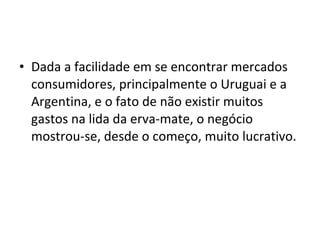 • Dada a facilidade em se encontrar mercados
  consumidores, principalmente o Uruguai e a
  Argentina, e o fato de não existir muitos
  gastos na lida da erva-mate, o negócio
  mostrou-se, desde o começo, muito lucrativo.
 