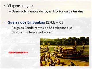 • Viagens longas:
  – Desenvolvimentos de roças originou os Arraias


• Guerra dos Emboabas (1708 – 09)
  – Força os Bandeirantes de São Vicente a se
    deslocar na busca pelo ouro.




  EMBOABAS???
 