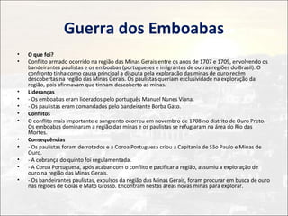 Guerra dos Emboabas
•   O que foi?
•   Conflito armado ocorrido na região das Minas Gerais entre os anos de 1707 e 1709, envolvendo os
    bandeirantes paulistas e os emboabas (portugueses e imigrantes de outras regiões do Brasil). O
    confronto tinha como causa principal a disputa pela exploração das minas de ouro recém
    descobertas na região das Minas Gerais. Os paulistas queriam exclusividade na exploração da
    região, pois afirmavam que tinham descoberto as minas.
•   Lideranças
•   - Os emboabas eram liderados pelo português Manuel Nunes Viana.
•   - Os paulistas eram comandados pelo bandeirante Borba Gato.
•   Conflitos
•   O conflito mais importante e sangrento ocorreu em novembro de 1708 no distrito de Ouro Preto.
    Os emboabas dominaram a região das minas e os paulistas se refugiaram na área do Rio das
    Mortes.
•   Consequências
•   - Os paulistas foram derrotados e a Coroa Portuguesa criou a Capitania de São Paulo e Minas de
    Ouro.
•   - A cobrança do quinto foi regulamentada.
•   - A Coroa Portuguesa, após acabar com o conflito e pacificar a região, assumiu a exploração de
    ouro na região das Minas Gerais.
•   - Os bandeirantes paulistas, expulsos da região das Minas Gerais, foram procurar em busca de ouro
    nas regiões de Goiás e Mato Grosso. Encontram nestas áreas novas minas para explorar.
 