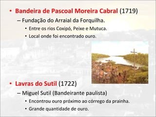• Bandeira de Pascoal Moreira Cabral (1719)
  – Fundação do Arraial da Forquilha.
     • Entre os rios Coxipó, Peixe e Mutuca.
     • Local onde foi encontrado ouro.




• Lavras do Sutil (1722)
  – Miguel Sutil (Bandeirante paulista)
     • Encontrou ouro próximo ao córrego da prainha.
     • Grande quantidade de ouro.
 