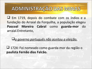  Em 1719, depois do combate com os índios e a
fundação do Arraial da Forquilha, a população elegeu
Pascoal Moreira Cabral como guarda-mor do
arraial.Entretanto,

   o governo português não aceitou a eleição.

 1724: Foi nomeado como guarda-mor da região o
paulista Fernão dias Falcão.
 
