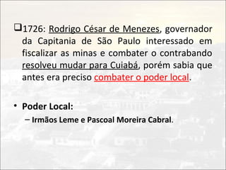 1726: Rodrigo César de Menezes, governador
 da Capitania de São Paulo interessado em
 fiscalizar as minas e combater o contrabando
 resolveu mudar para Cuiabá, porém sabia que
 antes era preciso combater o poder local.

• Poder Local:
  – Irmãos Leme e Pascoal Moreira Cabral.
 