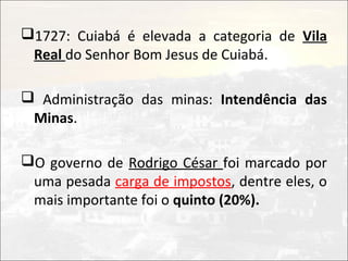 1727: Cuiabá é elevada a categoria de Vila
 Real do Senhor Bom Jesus de Cuiabá.

 Administração das minas: Intendência das
 Minas.

O governo de Rodrigo César foi marcado por
 uma pesada carga de impostos, dentre eles, o
 mais importante foi o quinto (20%).
 