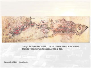 Esboço de Vista de Cuiabá 1772. In: Garcia, João Carlos. A mais
                    dilatada vista do mundo,Lisboa, 2000, p 235.




Aquarela e lápis – inacabado
 