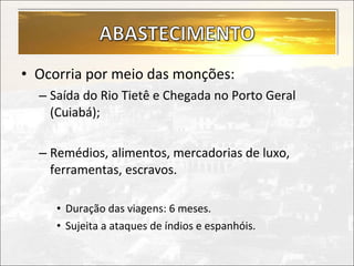 • Ocorria por meio das monções:
  – Saída do Rio Tietê e Chegada no Porto Geral
    (Cuiabá);

  – Remédios, alimentos, mercadorias de luxo,
    ferramentas, escravos.

     • Duração das viagens: 6 meses.
     • Sujeita a ataques de índios e espanhóis.
 
