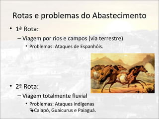 Rotas e problemas do Abastecimento
• 1ª Rota:
  – Viagem por rios e campos (via terrestre)
     • Problemas: Ataques de Espanhóis.




• 2ª Rota:
  – Viagem totalmente fluvial
     • Problemas: Ataques indígenas
       Caiapó, Guaicurus e Paiaguá.
 