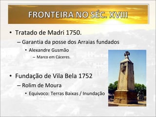 • Tratado de Madri 1750.
  – Garantia da posse dos Arraias fundados
     • Alexandre Gusmão
        – Marco em Cáceres.



• Fundação de Vila Bela 1752
  – Rolim de Moura
     • Equivoco: Terras Baixas / Inundação
 
