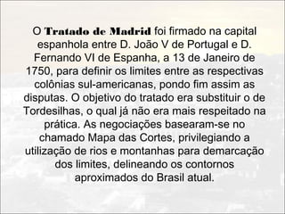 O Tratado de Madrid foi firmado na capital
   espanhola entre D. João V de Portugal e D.
  Fernando VI de Espanha, a 13 de Janeiro de
1750, para definir os limites entre as respectivas
  colônias sul-americanas, pondo fim assim as
disputas. O objetivo do tratado era substituir o de
Tordesilhas, o qual já não era mais respeitado na
     prática. As negociações basearam-se no
    chamado Mapa das Cortes, privilegiando a
utilização de rios e montanhas para demarcação
       dos limites, delineando os contornos
            aproximados do Brasil atual.
 