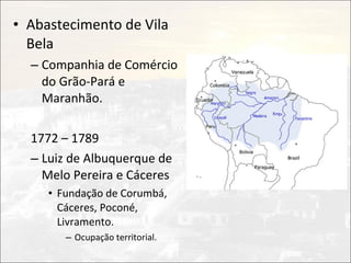 • Abastecimento de Vila
  Bela
  – Companhia de Comércio
    do Grão-Pará e
    Maranhão.

  1772 – 1789
  – Luiz de Albuquerque de
    Melo Pereira e Cáceres
     • Fundação de Corumbá,
       Cáceres, Poconé,
       Livramento.
        – Ocupação territorial.
 