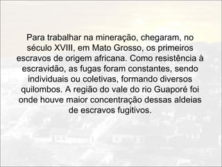 Para trabalhar na mineração, chegaram, no
  século XVIII, em Mato Grosso, os primeiros
escravos de origem africana. Como resistência à
 escravidão, as fugas foram constantes, sendo
   individuais ou coletivas, formando diversos
 quilombos. A região do vale do rio Guaporé foi
onde houve maior concentração dessas aldeias
              de escravos fugitivos.
 