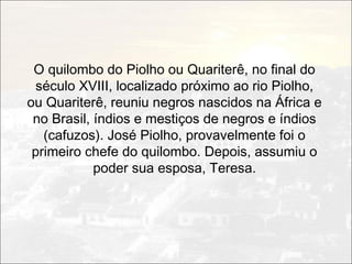 O quilombo do Piolho ou Quariterê, no final do
  século XVIII, localizado próximo ao rio Piolho,
ou Quariterê, reuniu negros nascidos na África e
 no Brasil, índios e mestiços de negros e índios
   (cafuzos). José Piolho, provavelmente foi o
 primeiro chefe do quilombo. Depois, assumiu o
            poder sua esposa, Teresa.
 