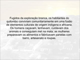 Fugidos da exploração branca, os habitantes do
quilombo conviviam comunitariamente em uma fusão
de elementos culturais de origem indígena e africana.
    Os homens caçavam, lenhavam, cuidavam dos
   animais e conseguiam mel na mata; as mulheres
 preparavam os alimentos e fabricavam panelas com
              barro, artesanato e roupas.
 