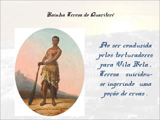 Rainha Teresa do Quariterê



                    Ao ser conduzida
                    pelos torturadores
                    para Vila Bela ,
                    Teresa suicidou-
                    se ingerindo uma
                      poção de ervas .
 