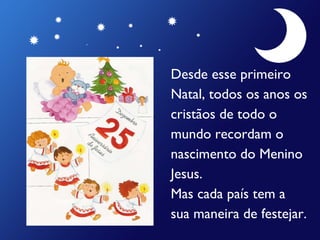 Desde esse primeiro  Natal, todos os anos os  cristãos de todo o  mundo recordam o  nascimento do Menino  Jesus. Mas cada país tem a  sua maneira de festejar. 