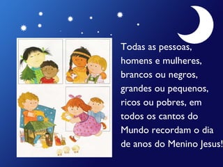 Todas as pessoas,  homens e mulheres,  brancos ou negros,  grandes ou pequenos,  ricos ou pobres, em  todos os cantos do  Mundo recordam o dia  de anos do Menino Jesus! 