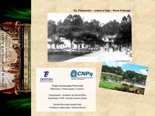 Projeto de Educação PatrimonialProjeto de Educação Patrimonial
Patrimônio, Preservação e Turismo
Pesquisador: Jonathan da Rocha Silva
Orientador: Profª. Camila Carneiro Dazzi
Escola Municipal Jardel Hottz
Professor colaborador: Adriana Rocha
Pç. Paissandú – ontem e hoje – Nova Friburgo
 
