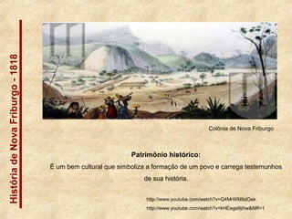 HistóriadeNovaFriburgo-1818
Patrimônio histórico:
É um bem cultural que simboliza a formação de um povo e carrega testemunhos
de sua história.
Colônia de Nova Friburgo
http://www.youtube.com/watch?v=Q4MrWM9dOek
http://www.youtube.com/watch?v=kHEega9jihw&NR=1
 