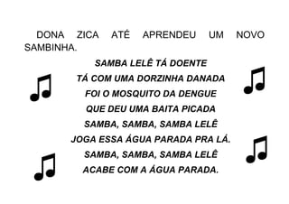 DONA ZICA ATÉ APRENDEU UM NOVO
SAMBINHA.
SAMBA LELÊ TÁ DOENTE
TÁ COM UMA DORZINHA DANADA
FOI O MOSQUITO DA DENGUE
QUE DEU UMA BAITA PICADA
SAMBA, SAMBA, SAMBA LELÊ
JOGA ESSA ÁGUA PARADA PRA LÁ.
SAMBA, SAMBA, SAMBA LELÊ
ACABE COM A ÁGUA PARADA.
♫
♫
♫
♫
 