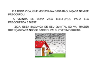 E A DONA ZICA, QUE MORAVA NA CASA BAGUNÇADA NEM SE
PREOCUPOU.
A VIZINHA DE DONA ZICA TELEFONOU PARA ELA
PREOCUPADA E DISSE:
- ZICA, ESSA BAGUNÇA DE SEU QUINTAL SÓ VAI TRAZER
DOENÇAS PARA NOSSO BAIRRO. VAI CHOVER MOSQUITO.
 