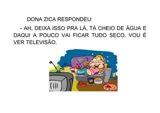 DONA ZICA RESPONDEU:
- AH, DEIXA ISSO PRA LÁ, TÁ CHEIO DE ÁGUA E
DAQUI A POUCO VAI FICAR TUDO SECO, VOU É
VER TELEVISÃO.
 