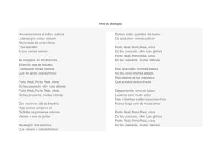 Hino do Município
Houve escravos e índios outrora
Lutando pro nosso crescer
Na certeza de uma vitória
Com trabalho
E que vamos vencer
Às margens do Rio Paraíba
A família real se instalou
Começava nossa história
Que de glória nos iluminou
Porto Real, Porto Real, vibra
Do teu passado, vêm tuas glórias
Porto Real, Porto Real, vibra
No teu presente, muitas vitórias
Dos escravos até ao Império
Hoje somos um povo só
Da Itália os primeiros colonos
Vieram a nós se juntar
Na alegria dos italianos
Que vieram a cidade habitar
Somos todos queridos da mama
Os costumes vamos cultivar
Porto Real, Porto Real, vibra
Do teu passado, vêm tuas glórias
Porto Real, Porto Real, vibra
No teu presente, muitas vitórias
Nos teus vales formosa beleza
No teu povo imensa alegria
Retratados na tua grandeza
Que a todos de luz irradia
Despontando rumo ao futuro
Lutamos com muito ardor
Nas indústrias estão nossos sonhos
Nossa força vem do nosso amor
Porto Real, Porto Real, vibra
Do teu passado, vêm tuas glórias
Porto Real, Porto Real, vibra
No teu presente, muitas vitórias
 