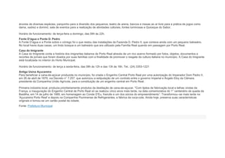 árvores de diversas espécies, parquinho para a diversão dos pequenos, teatro de arena, bancos e mesas ao ar livre para a prática de jogos como
dama, xadrez e dominó, sala de eventos para a realização de atividades culturais, fontes luminosas e Quiosque do Sabor.
Horário de funcionamento: de terça-feira a domingo, das 06h às 22h.
Fonte D’água e Ponte D. Pedro
A Fonte D’água e a Ponte sobre o córrego foi o que restou das instalações da Fazenda D. Pedro II, que contava ainda com um pequeno balneário.
No local havia duas casas, um lindo bosque e um balneário que era utilizado pela Família Real quando em passagem por Porto Real.
Casa do Imigrante
A Casa do Imigrante conta a história dos imigrantes italianos de Porto Real através de um rico acervo formado por fotos, objetos, documentos e
recortes de jornais que foram doados por suas famílias com a finalidade de promover o resgate da cultura italiana no município. A Casa do Imigrante
está localizada no interior do Horto Municipal.
Horário de funcionamento: de terça a sexta-feira, das 08h às 12h e das 13h às 16h. Tel.: (24) 3353-1221
Antiga Usina Açucareira
Para beneficiar a cana-de-açúcar produzida no município, foi criada o Engenho Central Porto Real por uma autorização do Imperador Dom Pedro II,
em 26 de abril de 1879, via Decreto n° 7.257, que autorizou a estipulação de um contrato entre o governo Imperial e Ângelo Eloy da Câmara,
presidente da Companhia União Agrícola, para a constituição de um engenho central em Porto Real.
Primeira indústria local, produzia prioritariamente produtos da destilação de cana-de-açucar. "Com tijolos de fabricação local e telhas vindas da
França, a inauguração do Engenho Central de Porto Real só se realizou cinco anos mais tarde, na data comemorativa do 1° centenário da queda da
Bastilha, em 14 de julho de 1889, em homenagem ao Conde D’Eu, francês e um dos sócios do empreendimento”. Transformou--se mais tarde na
'Açucareira Porto Real' e depois na Companhia Fluminense de Refrigerantes, a fábrica da coca-cola. Ainda hoje, preserva suas características
originais e tornou-se um cartão postal da cidade.
Fonte: Prefeitura Municipal
 