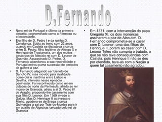 Nono rei de Portugal e último da primeira dinastia, cognominado como o Formoso ou o Inconstante.  Era filho de D. Pedro I e da rainha D. Constança. Subiu ao trono com 22 anos, quando em Castela se disputava a coroa entre D. Pedro, filho legítimo de Afonso X e Henrique de Trastamara, um dos muitos bastardos do falecido rei com D. Leonor de Gusmão. Assassinado D. Pedro, D. Fernando abandonou a sua neutralidade e Portugal entrou puma sucessão de períodos de guerra a paz.  D. Fernando alegando ser bisneto de Sancho IV, mas movido pela rivalidade comercial e marítima entre Lisboa e Sevilha, interveio nesse episódio peninsular. Foi reconhecido como rei em cidades do norte da Península, aliado ao rei mouro de Granada, atraiu a si D. Pedro IV de Aragão, propondo-lhe casamento com sua filha D. Leonor. Em 1369 invade a Galiza. Mas D. Henrique II atravessa o Minho, apodera-se de Braga a cerca Guimarães a sai por Trás-os-Montes para ir em auxílio de Algeciras cercado pelo rei de Granada . Em 1371, com a intervenção do papa Gregório XI, os dois monarcas assinaram a paz de Alcoutim. D. Fernando comprometia-se a casar com D. Leonor, uma das filhas de Henrique II, porém ao casar com D. Leonor Teles não cumpria o tratado, o que se não teve consequências com Castela, pois Henrique II não se deu por ofendido, teve-as com a Nação a quem tal casamento não agradou.   D.Fernando 
